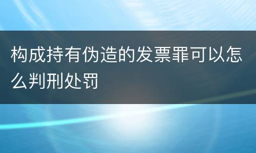构成持有伪造的发票罪可以怎么判刑处罚