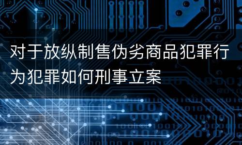 对于放纵制售伪劣商品犯罪行为犯罪如何刑事立案