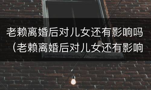 老赖离婚后对儿女还有影响吗（老赖离婚后对儿女还有影响吗子女有什么影响）
