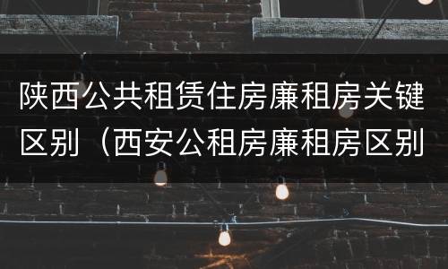 陕西公共租赁住房廉租房关键区别（西安公租房廉租房区别）