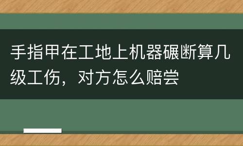 手指甲在工地上机器碾断算几级工伤，对方怎么赔尝