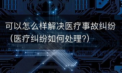 可以怎么样解决医疗事故纠纷（医疗纠纷如何处理?）