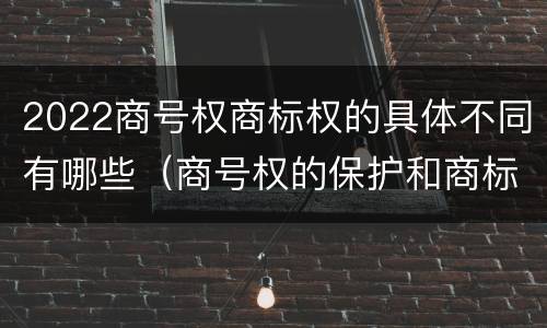 2022商号权商标权的具体不同有哪些（商号权的保护和商标权的保护一样是全国性范围的）