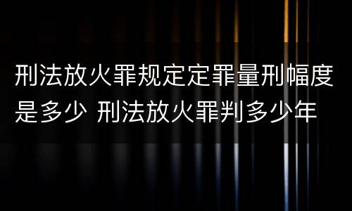 刑法放火罪规定定罪量刑幅度是多少 刑法放火罪判多少年
