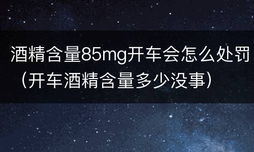 酒精含量85mg开车会怎么处罚（开车酒精含量多少没事）