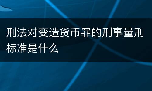 刑法对变造货币罪的刑事量刑标准是什么