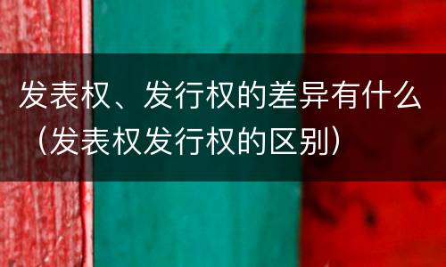发表权、发行权的差异有什么（发表权发行权的区别）