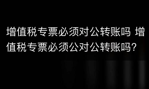 增值税专票必须对公转账吗 增值税专票必须公对公转账吗?