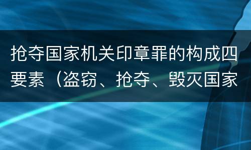 抢夺国家机关印章罪的构成四要素（盗窃、抢夺、毁灭国家机关公文、证件、印章罪）