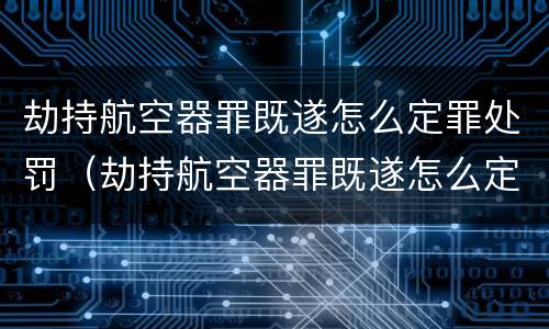劫持航空器罪既遂怎么定罪处罚（劫持航空器罪既遂怎么定罪处罚金额）