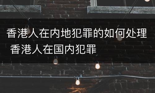 香港人在内地犯罪的如何处理 香港人在国内犯罪