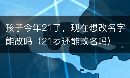 孩子今年21了，现在想改名字能改吗（21岁还能改名吗）
