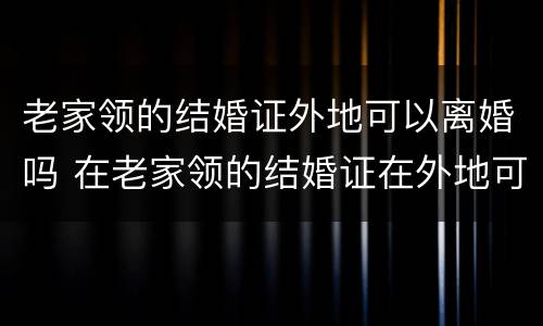 老家领的结婚证外地可以离婚吗 在老家领的结婚证在外地可以办理离婚证吗