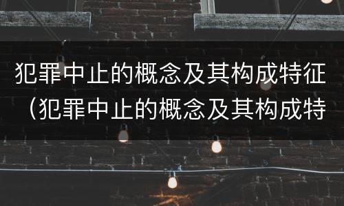 犯罪中止的概念及其构成特征（犯罪中止的概念及其构成特征是什么）