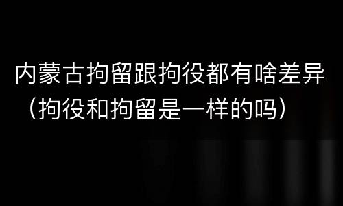 内蒙古拘留跟拘役都有啥差异（拘役和拘留是一样的吗）
