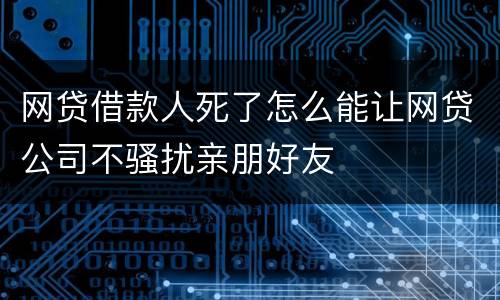 网贷借款人死了怎么能让网贷公司不骚扰亲朋好友