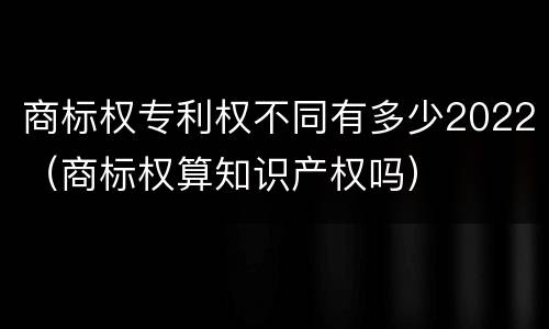 商标权专利权不同有多少2022（商标权算知识产权吗）