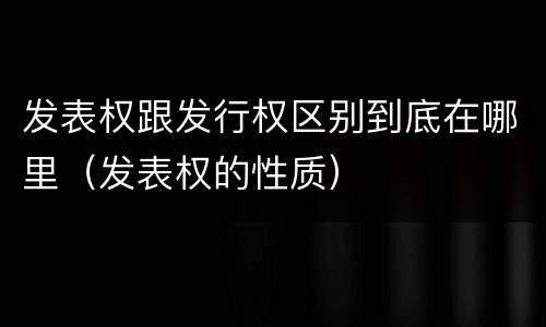 发表权跟发行权区别到底在哪里（发表权的性质）