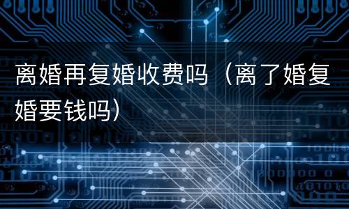 离婚再复婚收费吗（离了婚复婚要钱吗）