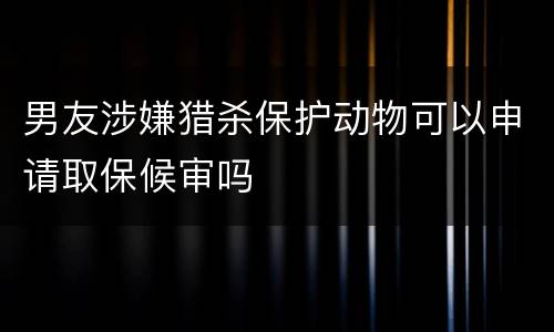 男友涉嫌猎杀保护动物可以申请取保候审吗