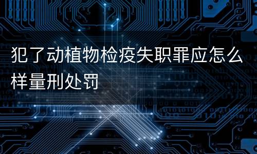 犯了动植物检疫失职罪应怎么样量刑处罚
