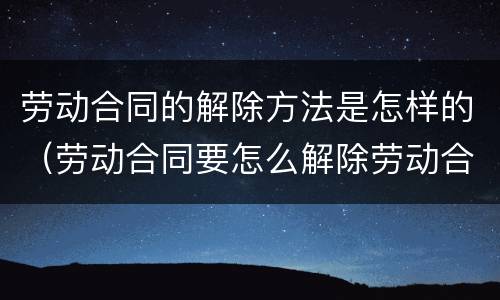 劳动合同的解除方法是怎样的（劳动合同要怎么解除劳动合同）