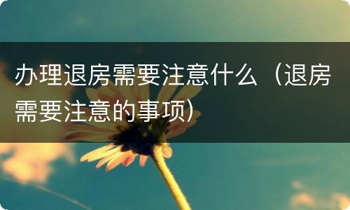 办理退房需要注意什么（退房需要注意的事项）