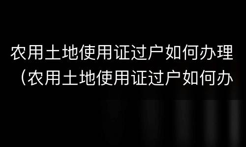 农用土地使用证过户如何办理（农用土地使用证过户如何办理的）