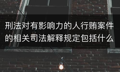 刑法对有影响力的人行贿案件的相关司法解释规定包括什么重要内容