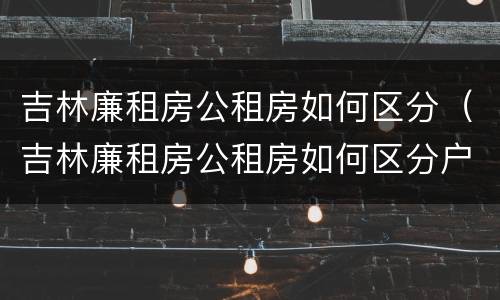 吉林廉租房公租房如何区分（吉林廉租房公租房如何区分户型）