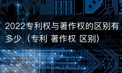2022专利权与著作权的区别有多少（专利 著作权 区别）