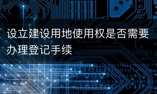 设立建设用地使用权是否需要办理登记手续