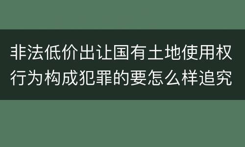 非法低价出让国有土地使用权行为构成犯罪的要怎么样追究法律责任