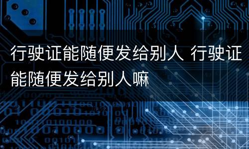 行驶证能随便发给别人 行驶证能随便发给别人嘛