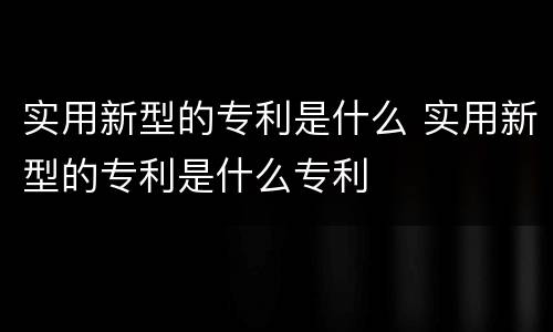 实用新型的专利是什么 实用新型的专利是什么专利