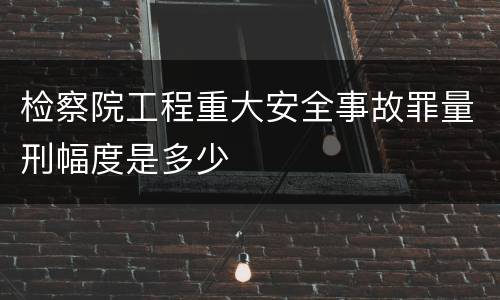 检察院工程重大安全事故罪量刑幅度是多少