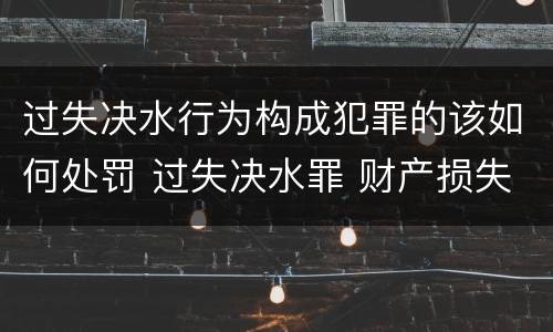 过失决水行为构成犯罪的该如何处罚 过失决水罪 财产损失标准