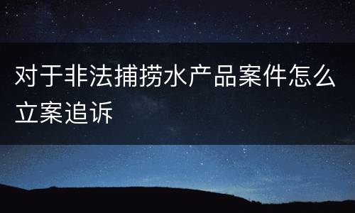 对于非法捕捞水产品案件怎么立案追诉