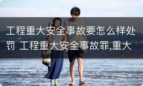 工程重大安全事故要怎么样处罚 工程重大安全事故罪,重大责任事故