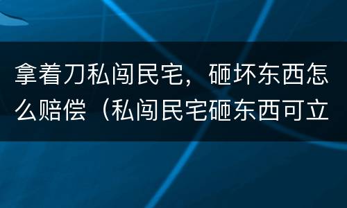 拿着刀私闯民宅，砸坏东西怎么赔偿（私闯民宅砸东西可立案吗）