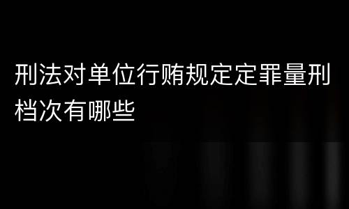 刑法对单位行贿规定定罪量刑档次有哪些