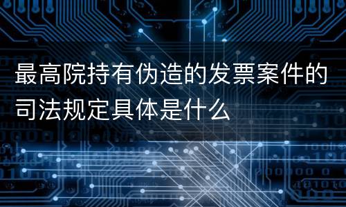 最高院持有伪造的发票案件的司法规定具体是什么