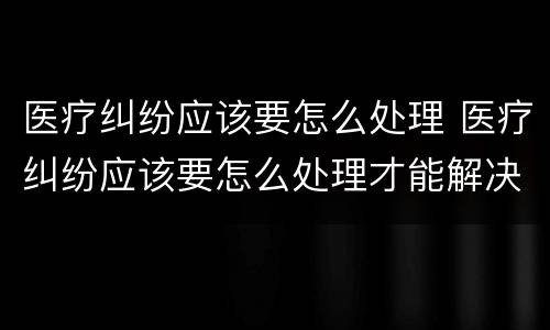医疗纠纷应该要怎么处理 医疗纠纷应该要怎么处理才能解决