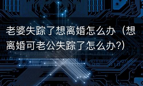 老婆失踪了想离婚怎么办（想离婚可老公失踪了怎么办?）