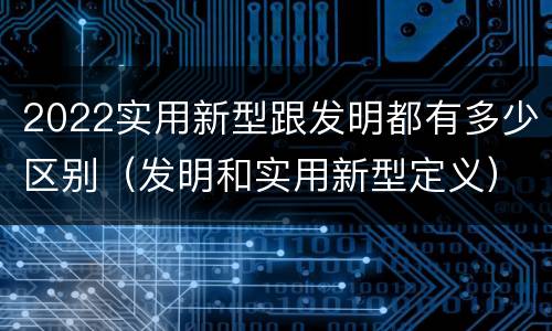 2022实用新型跟发明都有多少区别（发明和实用新型定义）