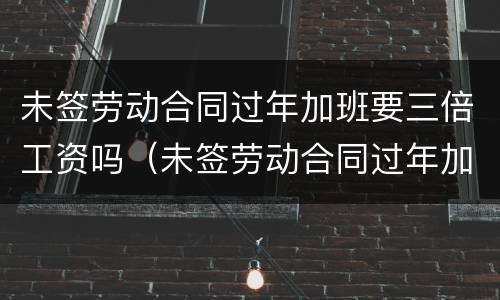 未签劳动合同过年加班要三倍工资吗（未签劳动合同过年加班要三倍工资吗怎么算）