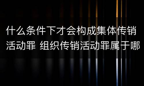 什么条件下才会构成集体传销活动罪 组织传销活动罪属于哪类