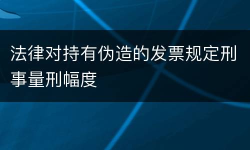 法律对持有伪造的发票规定刑事量刑幅度