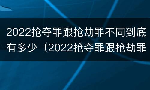 2022抢夺罪跟抢劫罪不同到底有多少（2022抢夺罪跟抢劫罪不同到底有多少案例）