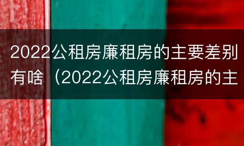 2022公租房廉租房的主要差别有啥（2022公租房廉租房的主要差别有啥）
